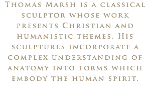 Thomas Marsh is a classical sculptor whose work presents Christian and humanistic themes. His sculptures incorporate a complex understanding of anatomy into forms which embody the human spirit.