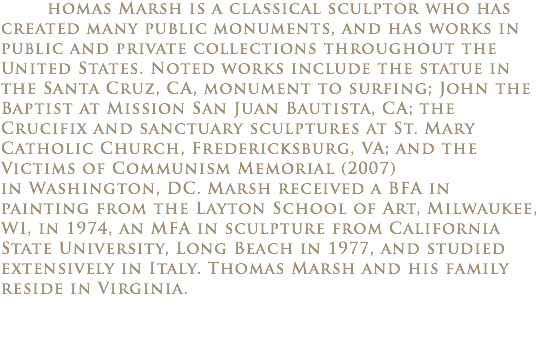  homas Marsh is a classical sculptor who has created many public monuments, and has works in public and private collections throughout the United States. Noted works include the statue in the Santa Cruz, CA, monument to surfing; John the Baptist at Mission San Juan Bautista, CA; the Crucifix and sanctuary sculptures at St. Mary Catholic Church, Fredericksburg, VA; and the Victims of Communism Memorial (2007) in Washington, DC. Marsh received a BFA in painting from the Layton School of Art, Milwaukee, WI, in 1974, an MFA in sculpture from California State University, Long Beach in 1977, and studied extensively in Italy. Thomas Marsh and his family reside in Virginia.